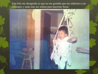 Esta foto me desagrada ya que no me gustaba que me subieran a ese
columpio y nada mas me subían para hacerme llorar.
 