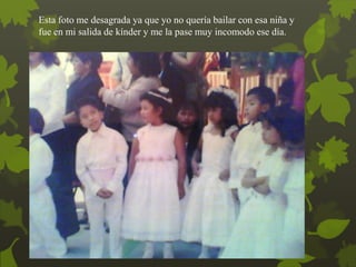 Esta foto me desagrada ya que yo no quería bailar con esa niña y
fue en mi salida de kínder y me la pase muy incomodo ese día.
 