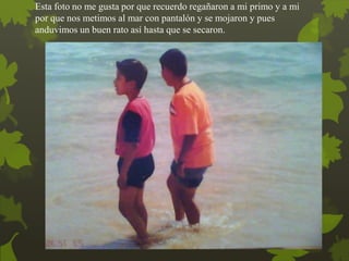 Esta foto no me gusta por que recuerdo regañaron a mi primo y a mi
por que nos metimos al mar con pantalón y se mojaron y pues
anduvimos un buen rato así hasta que se secaron.
 