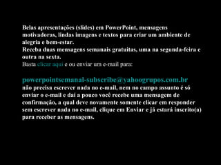 Belas apresentações (slides) em PowerPoint, mensagens
motivadoras, lindas imagens e textos para criar um ambiente de
alegria e bem-estar.
Receba duas mensagens semanais gratuitas, uma na segunda-feira e
outra na sexta.
Basta clicar aqui e ou enviar um e-mail para:

powerpointsemanal-subscribe@yahoogrupos.com.br
não precisa escrever nada no e-mail, nem no campo assunto é só
enviar o e-mail e daí a pouco você recebe uma mensagem de
confirmação, a qual deve novamente somente clicar em responder
sem escrever nada no e-mail, clique em Enviar e já estará inscrito(a)
para receber as mensagens.
 