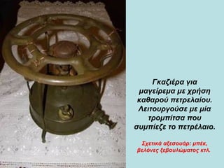 Γκαζιέρα για μαγείρεμα με χρήση καθαρού πετρελαίου. Λειτουργούσε με μία τρομπίτσα που συμπίεζε το πετρέλαιο.  Σχετικά αξεσουάρ: μπέκ, βελόνες ξεβουλώματος κτλ.   