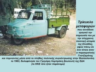 και περνώντας μέσα από το πλήθος πολιτικής συγκέντρωσης στην Θεσσαλονίκη το 1963, δολοφόνησε τον Γρηγόρη Λαμπράκη βουλευτή της ΕΔΑ  (το ΚΚΕ τότε ήταν παράνομο) Τρίκυκλο μεταφορών   που συνέδεσε τραγικά την παρουσία του με την σύγχρονη πολιτική ιστορία της Ελλάδας, αφού πάνω σε ένα τέτοιο ήταν ο παρακρατικός Γκοτζαμάνης 