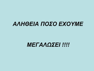 ΑΛΗΘΕΙΑ   ΠΟΣΟ ΕΧΟΥΜΕ  ΜΕΓΑΛΩΣΕΙ !!!! 