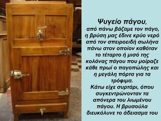 Ψυγείο πάγου ,  από πάνω βάζαμε τον πάγο, η βρύση μας έδινε κρύο νερό από τον σπειροειδή σωλήνα πάνω στον οποίον καθόταν το τέταρτο ή μισό της κολόνας πάγου που μοίραζε κάθε πρωί ο παγοπώλης και η μεγάλη πόρτα για τα τρόφιμα . Κάτω είχε συρτάρι, όπου συγκεντρώνονταν τα απόνερα του λιωμένου πάγου. Η βρυσούλα διευκόλυνε το άδειασμα του 