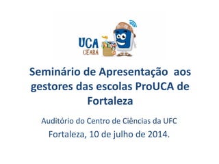 Seminário de Apresentação aos
gestores das escolas ProUCA de
Fortaleza
Auditório do Centro de Ciências da UFC
Fortaleza, 10 de julho de 2014.
 