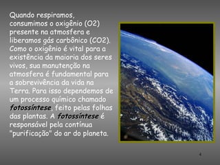 Quando respiramos,
consumimos o oxigênio (O2)
presente na atmosfera e
liberamos gás carbônico (CO2).
Como o oxigênio é vital para a
existência da maioria dos seres
vivos, sua manutenção na
atmosfera é fundamental para
a sobrevivência da vida na
Terra. Para isso dependemos de
um processo químico chamado
fotossíntese, feito pelas folhas
das plantas. A fotossíntese é
responsável pela contínua
"purificação" do ar do planeta.

                                   4
 