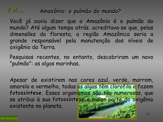 E aí......   Amazônia: o pulmão do mundo?
 Você já ouviu dizer que a Amazônia é o pulmão do
 mundo? Até algum tempo atrás, acreditava-se que, pelas
 dimensões da floresta, a região Amazônica seria a
 grande responsável pela manutenção dos níveis de
 oxigênio da Terra.
 Pesquisas recentes, no entanto, descobriram um novo
 "pulmão": as algas marinhas.


 Apesar de existirem nas cores azul, verde, marrom,
 amarelo e vermelho, todas as algas têm clorofila e fazem
 fotossíntese. Esses organismos são tão numerosos, que
 fotossíntese
 se atribui à sua fotossíntese a maior parte do oxigênio
 existente no planeta.
                                                      13
 