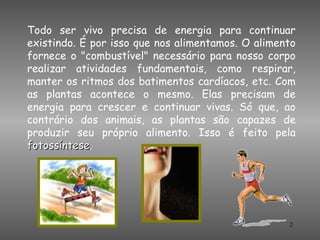 Todo ser vivo precisa de energia para continuar
existindo. É por isso que nos alimentamos. O alimento
fornece o "combustível" necessário para nosso corpo
realizar atividades fundamentais, como respirar,
manter os ritmos dos batimentos cardíacos, etc. Com
as plantas acontece o mesmo. Elas precisam de
energia para crescer e continuar vivas. Só que, ao
contrário dos animais, as plantas são capazes de
produzir seu próprio alimento. Isso é feito pela
fotossíntese.
fotossíntese




                                                   2
 