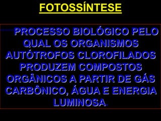 FOTOSSÍNTESE

 PROCESSO BIOLÓGICO PELO
   QUAL OS ORGANISMOS
AUTÓTROFOS CLOROFILADOS
  PRODUZEM COMPOSTOS
ORGÂNICOS A PARTIR DE GÁS
CARBÔNICO, ÁGUA E ENERGIA
        LUMINOSA.
 