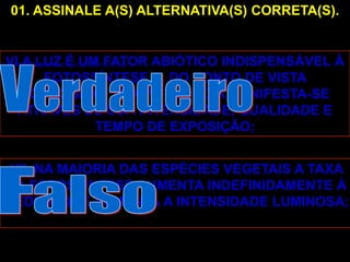 01. ASSINALE A(S) ALTERNATIVA(S) CORRETA(S).


VI.A LUZ É UM FATOR ABIÓTICO INDISPENSÁVEL À
      FOTOSSÍNTESE E, DO PONTO DE VISTA
   ECOLÓGICO, SUA INFLUÊNCIA MANIFESTA-SE
  ATRAVÉS DE SUA INTENSIDADE, QUALIDADE E
             TEMPO DE EXPOSIÇÃO;


 VII. NA MAIORIA DAS ESPÉCIES VEGETAIS A TAXA
DA FOTOSSÍNTESE AUMENTA INDEFINIDAMENTE À
MEDIDA QUE AUMENTA A INTENSIDADE LUMINOSA;
 