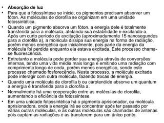 • Absorção de luz
• Para que a fotossíntese se inicie, os pigmentos precisam absorver um
fóton. As moléculas de clorofila se organizam em uma unidade
fotossintética.
• Quando um pigmento absorve um fóton, a energia dele é totalmente
transferida para a molécula, afetando sua estabilidade e excitando-a.
Após um curto período de excitação (aproximadamente 15 nanosegundos
para a clorofila a), a molécula dissipa sua energia na forma de radiação,
porém menos energética que inicialmente, pois parte da energia da
molécula foi perdida enquanto ela estava excitada. Este processo chama-
se fluorescência.
• Entretanto a molécula pode perder sua energia através de conversões
internas, tendo uma vida média mais longa e emitindo uma radiação com
comprimento longo de onda, porém menos energético, sendo este
processo chamado fosforecência. Neste processo, a molécula excitada
pode interagir com outra molécula, fazendo trocas de energia.
• Quando uma molécula de clorofila b ou carotenóide absorve um quantum
a energia é transferida para a clorofila a.
• Normalmente há uma cooperação entre as moléculas de clorofila,
aumentando a eficiência da fotossíntese.
• Em uma unidade fotossintética há o pigmento aprisionador, ou molécula
aprisionadora, onde a energia irá se concentrar após ter passado por
várias outras moléculas, e as outras moléculas são chamadas de antenas
pois captam as radiações e as transferem para um único ponto.
 
