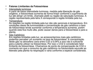 • Fatores Limitantes da Fotossíntese
• Intensidade luminosa
A partir de baixa intensidade luminosa, medida pela liberação de gás
oxigênio, a fotossíntese aumenta de forma linear conforme o suprimento de
luz até atingir um limite, chamado platô ou região de saturação luminosa. A
região representada pela letra X corresponde à região limitada pela luz.
• Temperatura
As reações na região limitada pela luz não são sensíveis à temperatura. Em
condições ideais de luminosidade e concentração de gás carbônico a taxa
de fotossíntese tende aumentar conforme a temperatura aumenta, porém
quando esta fica muito alta, pode causar danos para a fotossíntese e para a
planta.
• Gás Carbônico
Em regiões limitadas pela luz, se acrescentarmos mais gás carbônico
podemos perceber um aumento na taxa de fotossíntese. A concentração
deste gás na atmosfera varia entre 0,03 a 0,04% e isso não é suficiente
para a planta utilizar na fotossíntese. Por isso o CO2 é considerado fator
limitante da fotossíntese. Chamamos de ponto de compensação de CO2 o
momento em que o consumo de gás carbônico na fotossíntese equivale ao
liberado pela planta na respiração e varia conforme a espécie considerada.
 