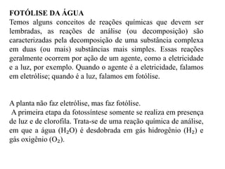 FOTÓLISE DA ÁGUA
Temos alguns conceitos de reações químicas que devem ser
lembradas, as reações de análise (ou decomposição) são
caracterizadas pela decomposição de uma substância complexa
em duas (ou mais) substâncias mais simples. Essas reações
geralmente ocorrem por ação de um agente, como a eletricidade
e a luz, por exemplo. Quando o agente é a eletricidade, falamos
em eletrólise; quando é a luz, falamos em fotólise.
A planta não faz eletrólise, mas faz fotólise.
A primeira etapa da fotossíntese somente se realiza em presença
de luz e de clorofila. Trata-se de uma reação química de análise,
em que a água (H₂O) é desdobrada em gás hidrogênio (H₂) e
gás oxigênio (O₂).
 