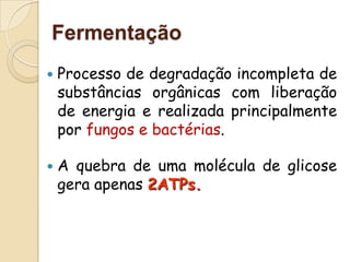 Fermentação
   Processo de degradação incompleta de
    substâncias orgânicas com liberação
    de energia e realizada principalmente
    por fungos e bactérias.

   A quebra de uma molécula de glicose
    gera apenas 2ATPs.
 