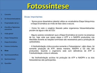 Fotossíntese
1.   Conceito
                              Dicas Importantes
2.   Os fotossintetizadores
                                     Numa prova dissertativa (aberta) utilize os vocabulários Etapa fotoquímica
3.   Propriedades da luz            e Etapa Enzimática ao invés de fase clara e escura.
4.   Clorofila e Pigmentos
                                     Como foi visto o oxigênio liberado pelos organismos fotossintetizantes
     acessórios
                                  provém da água e não do CO2
5.   Visão global
                                      Alguns autores consideram que a Etapa Enzimática só ocorre na presença
6.   Etapa Fotoquímica            de luz, haja vista que nessa etapa o ATP e o NADPH produzidos nos
                                  tilacóides durante as reações luminosas são necessários para a produção de
7.   Etapa Enzimática             carboidratos.

8.   Fatores Limitantes             A fotofosforilação cíclica envolve somente o Fotossistema I, além disso, há
                                  somente produção de ATP, dessa maneira, NADPH e O2 não são
9.   Dicas                        produzidos. Quando o organismo está com deficiência de ATP a
                                  Fotofosforilação cíclica é utilizada.
10. Quimioautotróficos
                                     Na fotofosforilação acíclica há produção de ATP e NADPH e os dois
11. Quimiossíntese
                                  fotossistemas são participantes.
12. Questões
 