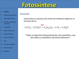 Fotossíntese
1.   Conceito
                              Conceito:
2.   Os fotossintetizadores

3.   Propriedades da luz         Fotossíntese é o processo de síntese de moléculas orgânicas na
4.   Clorofila e Pigmentos
                                 presença de luz.
     acessórios
                                                      luz
5.   Visão global

6.   Etapa Fotoquímica

7.   Etapa Enzimática
                                   “Todos os organismos fotossintetizantes são autotróficos, mas
8.   Fatores Limitantes                 nem todos os autotróficos são fotossintetizantes.”
9.   Dicas

10. Quimioautotróficos

11. Quimiossíntese

12. Questões
 
