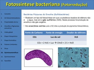 Fotossíntese bacteriana (Fotorredução)
1.   Conceito                 Bactérias Púrpuras do Enxofre (Sulfobactérias)
2.   Os fotossintetizadores   • Realizam um tipo de fotossíntese em que a substância doadora de elétrons não
                              é a água, mas sim o gás sulfídrico (H2S). Neste processo há produção de
3.   Propriedades da luz      enxofre e não gás oxigênio.

4.   Clorofila e Pigmentos    • São anaeróbias estritas pois o O2 inibe a produção de pigmentos fotossintéticos.
     acessórios

5.   Visão global              Fonte de Carbono           Fonte de energia          Doador de elétrons
6.   Etapa Fotoquímica
                                         CO2                   Luz do sol                     H2S
7.   Etapa Enzimática
                                               CO2 + 2 H2S + Luz  CH2O + 2 S + H2O
8.   Fatores Limitantes

9.   Dicas

10. Quimioautotróficos

11. Quimiossíntese

12. Questões
 