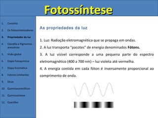 Fotossíntese
1.   Conceito
                              As propriedades da luz
2.   Os fotossintetizadores

3.   Propriedades da luz
                              1. Luz: Radiação eletromagnética que se propaga em ondas.
4.   Clorofila e Pigmentos
     acessórios               2. A luz transporta “pacotes” de energia denominados Fótons.
5.   Visão global             3. A luz visível corresponde a uma pequena parte do espectro
6.   Etapa Fotoquímica        eletromagnético (400 a 700 nm) – luz violeta até vermelha.
7.   Etapa Enzimática         4. A energia contida em cada fóton é inversamente proporcional ao
8.   Fatores Limitantes       comprimento de onda.
9.   Dicas

10. Quimioautotróficos

11. Quimiossíntese

12. Questões
 