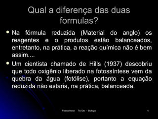 Qual a diferença das duas
               formulas?
 Na   fórmula reduzida (Material do anglo) os
  reagentes e o produtos estão balanceados,
  entretanto, na prática, a reação química não é bem
  assim....
 Um cientista chamado de Hills (1937) descobriu
  que todo oxigênio liberado na fotossíntese vem da
  quebra da água (fotólise), portanto a equação
  reduzida não estaria, na prática, balanceada.


                    Fotossíntese   Tio Oto - Biologia   4
 