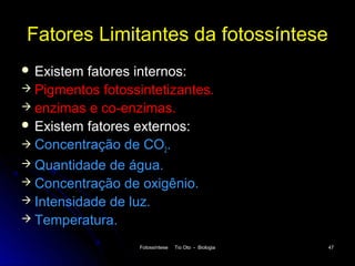 Fatores Limitantes da fotossíntese
 Existem  fatores internos:
 Pigmentos fotossintetizantes.
 enzimas e co-enzimas.
 Existem fatores externos:
 Concentração de CO2.
 Quantidade de água.
 Concentração de oxigênio.
 Intensidade de luz.
 Temperatura.

                  Fotossíntese   Tio Oto - Biologia   47
 