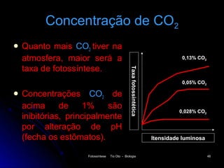 Concentração de CO2
 Quanto mais CO2 tiver na
 atmosfera, maior será a                                                       0,13% CO2

 taxa de fotossíntese.




                                               Taxa fotossintética
                                                                               0,05% CO2

 Concentrações      CO2 de
 acima      de    1%     são
                                                                              0,028% CO2
 inibitórias, principalmente
 por alteração de pH
 (fecha os estômatos).                                               Itensidade luminosa


                  Fotossíntese   Tio Oto - Biologia                                        48
 