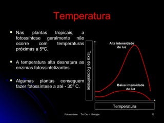 Temperatura
   Nas     plantas  tropicais,   a
    fotossíntese geralmente não
    ocorre     com     temperaturas                                   Alta intensidade
                                                                            de luz
    próximas a 5ºC.




                                               Taxa de Fotossíntese
   A temperatura alta desnatura as
    enzimas fotossintetizantes.

   Algumas plantas conseguem
                                                                           Baixa intensidade
    fazer fotossíntese a até - 35º C.                                            de luz




                                                                        Temperatura
                           Fotossíntese   Tio Oto - Biologia                                   52
 