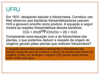 UFRJ
Em 1931, desejando estudar a fotossíntese, Cornelius van
Niel observou que bactérias fotossintetizadoras usavam
H2S e geravam enxofre como produto. A equação a seguir
mostra as reações fotossintéticas dessas bactérias:
            CO2 + 2H2SLUZ (CH2O)n + 2S + H2O
                       →
Comparando essa equação com a da fotossíntese das
plantas, o que podemos deduzir a respeito da origem do
oxigênio gerado pelas plantas que realizam fotossíntese?
A equação apresentada poderia representar a fotossíntese das
plantas, bastando para tal substituir o átomo de enxofre pelo átomo de
oxigênio. Então, por analogia o oxigênio (O2) gerado pelas plantas
seria cedido pela água.
 