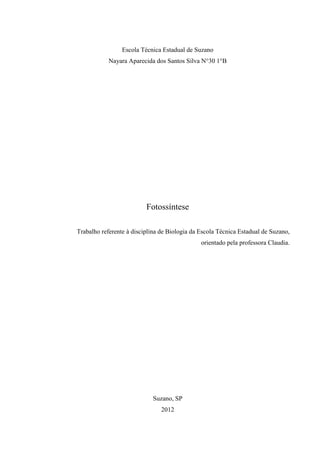 Escola Técnica Estadual de Suzano
            Nayara Aparecida dos Santos Silva N°30 1°B




                          Fotossíntese

Trabalho referente à disciplina de Biologia da Escola Técnica Estadual de Suzano,
                                               orientado pela professora Claudia.




                            Suzano, SP
                                2012
 