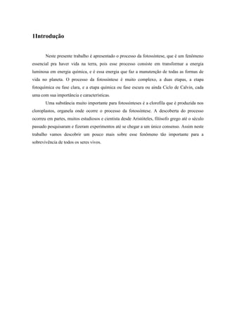 1Introdução


       Neste presente trabalho é apresentado o processo da fotossíntese, que é um fenômeno
essencial pra haver vida na terra, pois esse processo consiste em transformar a energia
luminosa em energia química, e é essa energia que faz a manutenção de todas as formas de
vida no planeta. O processo da fotossíntese é muito complexo, a duas etapas, a etapa
fotoquímica ou fase clara, e a etapa química ou fase escura ou ainda Ciclo de Calvin, cada
uma com sua importância e características.
       Uma substância muito importante para fotossínteses é a clorofila que é produzida nos
cloroplastos, organela onde ocorre o processo da fotossíntese. A descoberta do processo
ocorreu em partes, muitos estudiosos e cientista desde Aristóteles, filósofo grego até o século
passado pesquisaram e fizeram experimentos até se chegar a um único consenso. Assim neste
trabalho vamos descobrir um pouco mais sobre esse fenômeno tão importante para a
sobrevivência de todos os seres vivos.
 