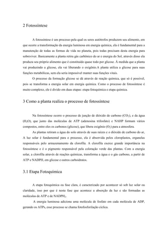 2 Fotossíntese


       A fotossíntese é um processo pela qual os seres autótrofos produzem seu alimento, em
que ocorre a transformação da energia luminosa em energia química, ela é fundamental para a
manutenção de todas as formas de vida no planeta, pois todas precisam desta energia para
sobreviver. Basicamente a planta retira gás carbônico do ar e energia do Sol, através disso ela
produza seu próprio alimento que é constituído quase todo por glicose. À medida que a planta
vai produzindo a glicose, ela vai liberando o oxigênio.A planta utiliza a glicose para suas
funções metabólicas, sem ela seria impossível manter suas funções vitais.
       O processo da formação glicose se dá através de reação química, que só é possível,
pois se transforma a energia solar em energia química. Como o processo de fotossíntese é
muito complexo, ele é divido em duas etapas: etapa fotoquímica e etapa química.


3 Como a planta realiza o processo de fotossíntese


       Na fotossíntese ocorre o processo de junção de dióxido de carbono (CO2), e da água
(H2O), que junto das moléculas de ATP (adenosina trifosfato) e NAHP formam vários
compostos, entre eles os carbonos (glicose), que libera oxigênio (O2) para a atmosfera.
       As plantas retiram a água do solo através de suas raízes e o dióxido de carbono do ar,
A luz solar é fundamental para o processo, ela é absorvida pelos cloroplastos, organelas
responsáveis pelo armazenamento da clorofila. A clorofila exerce grande importância na
fotossíntese e é o pigmento responsável pela coloração verde das plantas. Com a energia
solar, a clorofila através de reações químicas, transforma a água e o gás carbono, a partir de
ATP e NADPH, em glicose e outros carboidratos.


3.1 Etapa Fotoquímica


       A etapa fotoquímica ou fase clara, é caracterizado por acontecer só sob luz solar ou
claridade, isso por que é nesta fase que acontece a absorção da luz e são formadas as
moléculas de ATP e de NADPH2.
        A energia luminosa adiciona uma molécula de fosfato em cada molécula de ADP,
gerando os ATPs, esse processo se chama fotofosforilação cíclica.
 