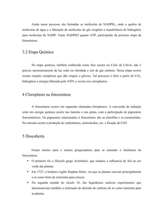 Ainda nesse processo são formadas as moléculas de NADPH2, onde a quebra de
moléculas de água e a liberação de moléculas de gás oxigênio e transferência de hidrogênio
para moléculas de NADP. Tanto NADPH2 quanto ATP, participarão da próxima etapa da
fotossíntese.


3.2 Etapa Química


       Na etapa química, também conhecida como fase escura ou Ciclo de Calvin, não é
preciso necessariamente de luz solar ou claridade e sim de gás carbono. Nessa etapa ocorre
muitas reações complexas que dão origem a glicose. Tal processo é feito a partir de CO2,
hidrogênio e energia (liberada pelo ATP), e ocorre nos cloroplastos.



4 Cloroplasto na fotossíntese

       A fotossíntese ocorre em organelas chamadas cloroplastos. A conversão de radiação
solar em energia química ocorre nas lamelas e nos grana, com a participação de pigmentos
fotossintéticos. Os pigmentos relacionados à fotossíntese são as clorofilas e os carotenóides.
No estroma ocorre a produção de carboidratos, aminoácidos, etc. e fixação do CO2.



5 Descoberta


       Foram muitos anos e muitos pesquisadores para se entender o fenômeno da
fotossíntese.
      O primeiro foi o filósofo grego Aristóteles, que estudou a influencia do Sol na cor
       verde das plantas.
      Em 1727, o botânico inglês Stephan Hales, viu que as plantas usavam principalmente
       o ar como fonte de nutrientes para crescer.
      Na segunda metade do século 18, Jan Ingenhousz realizou experimentos que
       demonstravam também a utilização do dióxido de carbono do ar como nutriente para
       as plantas.
 