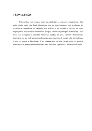 7 CONCLUSÃO

       A fotossíntese é um processo muito importante para os seres vivos em geral, ela é feita
pelas plantas mais esta ligada diretamente com os seres humanos, pois as plantas são
organismos renovadores do oxigênio, elas retiram o gás carbônico liberado na nossa
respiração ou na queima de combustíveis e depois liberam oxigênio para a atmosfera. Desse
modo todo o oxigênio da atmosfera é renovado a cada 2 mil anos. Também a fotossíntese é
importante por que pode gerar novas fontes de aproveitamento de energia solar e tecnologias.
Assim em resumo a fotossínteses é um processo que converte energia solar em química,
renovando o ar, fornecendo alimento para seres autótrofos e garantido a nossa sobrevivência.
 