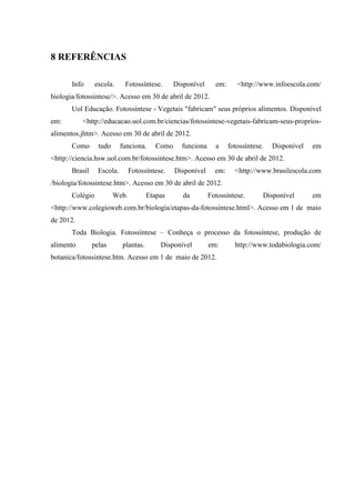 8 REFERÊNCIAS

       Info      escola.     Fotossíntese.       Disponível     em:      <http://www.infoescola.com/
biologia/fotossintese/>. Acesso em 30 de abril de 2012.
       Uol Educação. Fotossíntese - Vegetais "fabricam" seus próprios alimentos. Disponível
em:        <http://educacao.uol.com.br/ciencias/fotossintese-vegetais-fabricam-seus-proprios-
alimentos.jhtm>. Acesso em 30 de abril de 2012.
       Como       tudo      funciona.     Como     funciona     a     fotossíntese.   Disponível   em
<http://ciencia.hsw.uol.com.br/fotossintese.htm>. Acesso em 30 de abril de 2012.
       Brasil     Escola.       Fotossíntese.    Disponível     em:     <http://www.brasilescola.com
/biologia/fotossintese.htm>. Acesso em 30 de abril de 2012.
       Colégio           Web.          Etapas       da        Fotossíntese.       Disponível       em
<http://www.colegioweb.com.br/biologia/etapas-da-fotossintese.html>. Acesso em 1 de maio
de 2012.
       Toda Biologia. Fotossíntese – Conheça o processo da fotossíntese, produção de
alimento        pelas       plantas.       Disponível         em:       http://www.todabiologia.com/
botanica/fotossintese.htm. Acesso em 1 de maio de 2012.
 
