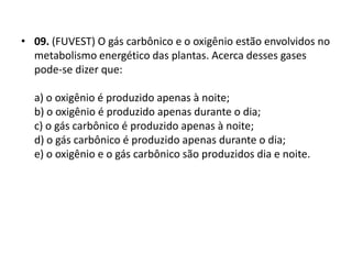 • 09. (FUVEST) O gás carbônico e o oxigênio estão envolvidos no
metabolismo energético das plantas. Acerca desses gases
pode-se dizer que:
a) o oxigênio é produzido apenas à noite;
b) o oxigênio é produzido apenas durante o dia;
c) o gás carbônico é produzido apenas à noite;
d) o gás carbônico é produzido apenas durante o dia;
e) o oxigênio e o gás carbônico são produzidos dia e noite.
 