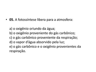 • 05. A fotossíntese libera para a atmosfera:
a) o oxigênio oriundo da água;
b) o oxigênio proveniente do gás carbônico;
c) o gás carbônico proveniente da respiração;
d) o vapor d’água absorvido pela luz;
e) o gás carbônico e o oxigênio provenientes da
respiração.
 