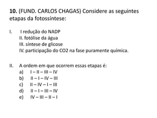 10. (FUND. CARLOS CHAGAS) Considere as seguintes
etapas da fotossíntese:
I. I redução do NADP
II. fotólise da água
III. síntese de glicose
IV. participação do CO2 na fase puramente química.
II. A ordem em que ocorrem essas etapas é:
a) I – II – III – IV
b) II – I – IV – III
c) II – IV – I – III
d) II – I – III – IV
e) IV – III – II – I
 