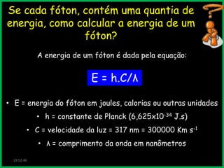 Se cada fóton, contém uma quantia de
energia, como calcular a energia de um
fóton?
A energia de um fóton é dada pela equação:

E = h.C/λ
• E = energia do fóton em joules, calorias ou outras unidades
• h = constante de Planck (6,625x10-34 J.s)
• C = velocidade da luz = 317 nm = 300000 Km s-1
• λ = comprimento da onda em nanômetros
19:52:46

 