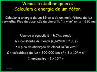 Vamos trabalhar galera:
Calculem a energia de um fóton
Calcular a energia de um fóton e de um mole fótons da luz
vermelha. Pico de absorção da clorofila “in vivo” em λ = 680 nm

Usando a equação E = h.C/λ, sendo:

h = constante de Planck (6,625x10-34 J. s)
λ = pico de absorção da clorofila “in vivo”
C = velocidade da luz = 300 000 Km s-1 = 3 x 108 m s-1

1 nanômetro = 1 x 10-9 m
19:52:46

 