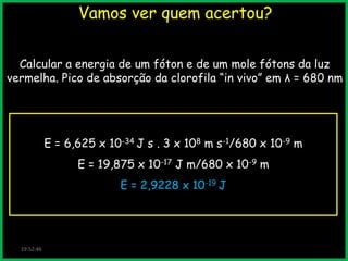Vamos ver quem acertou?
Calcular a energia de um fóton e de um mole fótons da luz
vermelha. Pico de absorção da clorofila “in vivo” em λ = 680 nm

E = 6,625 x 10-34 J s . 3 x 108 m s-1/680 x 10-9 m
E = 19,875 x 10-17 J m/680 x 10-9 m
E = 2,9228 x 10-19 J

19:52:46

 