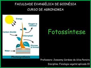 FACULDADE EVANGÉLICA DE GOINÉSIA
CURSO DE AGRONOMIA

Fotossíntese

Professora: Joseanny Cardoso da Silva Pereira

Disciplina: Fisiologia vegetal aplicada II

 