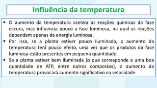 Influência da temperatura
▪ O aumento da temperatura acelera as reações químicas da fase
escura, mas influencia pouco a fase luminosa, na qual as reações
dependem apenas da energia luminosa.
▪ Por isso, se a planta estiver pouco iluminada, o aumento da
temperatura terá pouco efeito, uma vez que os produtos da fase
luminosa estão presentes em pequena quantidade.
▪ Se a planta estiver bem iluminada (o que corresponde a uma boa
quantidade de ATP, entre outros compostos), o aumento da
temperatura provocará aumento significativo na velocidade.
 