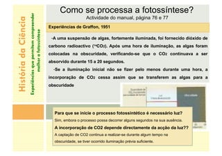 Como se processa a fotossíntese?
Actividade do manual, página 76 e 77
Experiências de Graffon, 1951
-A uma suspensão de algas, fortemente iluminada, foi fornecido dióxido de
carbono radioactivo (14CO2). Após uma hora de iluminação, as algas foram
colocadas na obscuridade, verificando-se que o CO2 continuava a ser
absorvido durante 15 a 20 segundos.
-Se a iluminação inicial não se fizer pelo menos durante uma hora, a
incorporação de CO2 cessa assim que se transferem as algas para a
obscuridade
História
da
Ciência
Experiências
que
permitem
compreender
melhor
a
fotossíntese
Para que se inicie o processo fotossintético é necessário luz?
Sim, embora o processo possa decorrer alguns segundos na sua ausência.
A incorporação de CO2 depende directamente da acção da luz??
A captação de CO2 continua a realizar-se durante algum tempo na
obscuridade, se tiver ocorrido iluminação prévia suficiente.
 