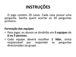 INSTRUÇÕES
  O jogo contem 20 casas. Cada casa possui uma
pergunta. Ganha quem acertar as 20 perguntas
primeiro.

Formação das equipes
• Para jogar, os alunos se dividirão em 5 equipes de
  6 ou 5 pessoas;
• Cada equipe deverá escolher 1 líder, único
  responsável por responder as perguntas
  direcionadas ao grupo.
 