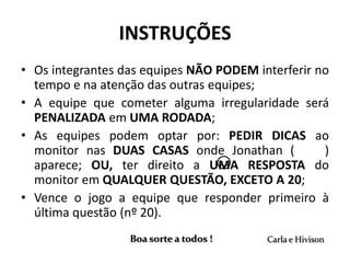 INSTRUÇÕES
• Os integrantes das equipes NÃO PODEM interferir no
  tempo e na atenção das outras equipes;
• A equipe que cometer alguma irregularidade será
  PENALIZADA em UMA RODADA;
• As equipes podem optar por: PEDIR DICAS ao
  monitor nas DUAS CASAS onde Jonathan (           )
  aparece; OU, ter direito a UMA RESPOSTA do
  monitor em QUALQUER QUESTÃO, EXCETO A 20;
• Vence o jogo a equipe que responder primeiro à
  última questão (nº 20).
                  Boa sorte a todos !    Carla e Hivison
 