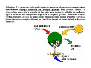 Definição: É o processo pelo qual as plantas verdes e alguns outros organismos
transformam energia luminosa em energia química. Nas plantas verdes, a
fotossíntese aproveita a energia da luz solar para converter dióxido de carbono,
água e minerais em compostos orgânicos e oxigênio gasoso. Além das plantas
verdes, incluem-se entre os organismos fotossintéticos certos protistas (como as
diatomáceas e as euglenoidinas), as cianófitas (algas verde-azuladas) e diversas
bactérias.
 