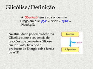  Glycolysis tem a sua origem no
Grego em que glyk = Doce + Lysis =
Dissolução
Na atualidade podemos definir a
Glicólise como a seqüência de
reacções que converte a Glicose
em Piruvato, havendo a
produção de Energia sob a forma
de ATP
Glicólise/Definição
 