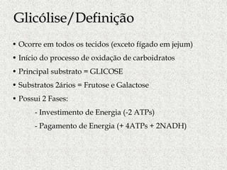 • Ocorre em todos os tecidos (exceto fígado em jejum)
• Início do processo de oxidação de carboidratos
• Principal substrato = GLICOSE
• Substratos 2ários = Frutose e Galactose
• Possui 2 Fases:
- Investimento de Energia (-2 ATPs)
- Pagamento de Energia (+ 4ATPs + 2NADH)
Glicólise/Definição
 