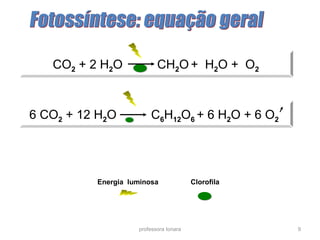 CO2 + 2 H2O CH2O + H2O + O2 
6 CO2 + 12 H2O C6H12O6 + 6 H2O + 6 O2 
Energia luminosa Clorofila 
professora Ionara 9 
 