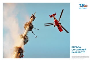 Помощь требуется везде, даже на высоте птичьего полета. За время существования мини-
стерства спасатели и пожарные провели ряд сложнейших операций на вершинах высотных
зданий и сооружений таких, как тушение пожаров на Останкинской телебашне и в башне
«Федерация». Это стало возможным благодаря авиации МЧС России. Работа наших спаса-
телей оказалась на высоте — и в прямом, и в переносном смысле.
БОРЬБА
СО СТИХИЕЙ
НА ВЫСОТЕ
 