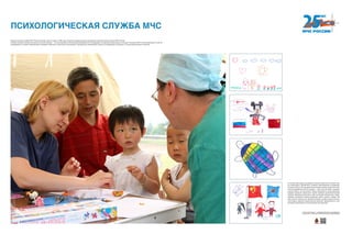 В течение трех недель российские психологи работали в составе груп-
пы спасателей и врачей МЧС в районе землетрясения в провинции
Сычуань в Китае. За это время была оказана помощь более чем трем-
стам пострадавшим, 250 из которых — дети. Как же можно в данном
случае помочь, не зная языка? Наши специалисты нашли решение,
впервые применив необычный способ оказания допсихологической
помощи. Методика включала в себя в большей степени игры: лепку,
элементы кукольного театра, рисование, игры с песком, с водой. Так
дети смогли отвлечься от тяжелой ситуации, а работа наших психоло-
гов вызвала широкий общественный резонанс. Действенность этой
методики неоднократно была доказана впоследствии.
ПСИХОЛОГИЧЕСКАЯ СЛУЖБА МЧС
Психологическая служба МЧС России начинает свою историю в 1999 году с момента создания Центра экстренной психологической помощи МЧС России.
Сегодня оказание экстренной психологической помощи — это неотъемлемая составляющая мероприятий по ликвидации последствий чрезвычайных ситуаций. Психологи МЧС России прибывают в зону ЧС
одновременно со всеми оперативными службами и работают в круглосуточном режиме, оказывая всю необходимую помощь пострадавшим, их родным, а также родственникам погибших.
Хотите узнать больше — сканируйте QR-код на свое мобильное
устройство и получайте дополнительную информацию!
 